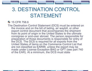 3. DESTINATION CONTROL
          STATEMENT
  15 CFR 758.6
The Destination Control Statement (DCS) must be entered on
  the invoice and on the bill of lading, air waybill, or other
  export control document that accompanies the shipment
  from its point of origin in the United States to the ultimate
  consignee or end-user abroad. The person responsible for
  preparation of those documents is responsible for entry of
  the DCS. The DCS is required for all exports from the
  United States of items on the Commerce Control List that
  are not classified as EAR99, unless the export may be
  made under License Exception BAG or GFT (see part 740
  of the EAR). At a minimum, the DCS must state
 