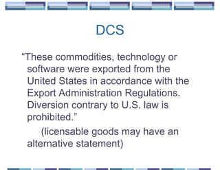 DCS
“These commodities, technology or
 software were exported from the
 United States in accordance with the
 Export Administration Regulations.
 Diversion contrary to U.S. law is
 prohibited.”
     (licensable goods may have an
 alternative statement)
 