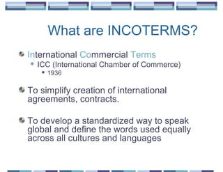 What are INCOTERMS?
International Commercial Terms
   ICC (International Chamber of Commerce)
        1936

To simplify creation of international
agreements, contracts.

To develop a standardized way to speak
global and define the words used equally
across all cultures and languages
 