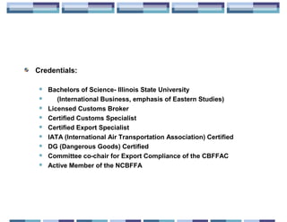 Credentials:

    Bachelors of Science- Illinois State University
       (International Business, emphasis of Eastern Studies)
    Licensed Customs Broker
    Certified Customs Specialist
    Certified Export Specialist
    IATA (International Air Transportation Association) Certified
    DG (Dangerous Goods) Certified
    Committee co-chair for Export Compliance of the CBFFAC
    Active Member of the NCBFFA
 