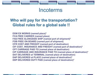 Incoterms
Who will pay for the transportation?
 Global rules for a global sale !!

 EXW EX WORKS (named place)*
 FCA FREE CARRIER (named place)
 FAS FREE ALONGSIDE SHIP (named port of shipment)*
 FOB FREE ON BOARD (named port of shipment)
 CFR COST AND FREIGHT (named port of destination)
 CIF COST, INSURANCE AND FREIGHT (named port of destination)*
 CPT CARRIAGE PAID TO (named place of destination)
 CIP CARRIAGE AND INSURANCE PAID TO (named place of destination)*
 DAT DELIVERED at TERMINAL (named place of destination)
 DAP DELIVERED at PLACE (named place of destination)*
 DDP DELIVERED DUTY PAID (named place of destination)*
 
