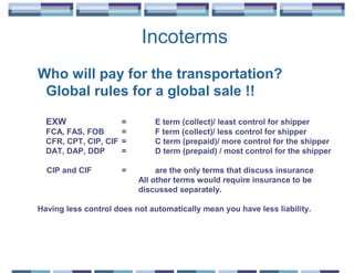 Incoterms
Who will pay for the transportation?
 Global rules for a global sale !!

  EXW                =        E term (collect)/ least control for shipper
  FCA, FAS, FOB      =        F term (collect)/ less control for shipper
  CFR, CPT, CIP, CIF =        C term (prepaid)/ more control for the shipper
  DAT, DAP, DDP      =        D term (prepaid) / most control for the shipper

  CIP and CIF         =        are the only terms that discuss insurance
                          All other terms would require insurance to be
                          discussed separately.

Having less control does not automatically mean you have less liability.
 