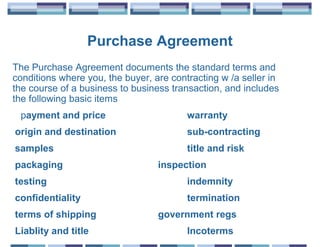 Purchase Agreement
The Purchase Agreement documents the standard terms and
conditions where you, the buyer, are contracting w /a seller in
the course of a business to business transaction, and includes
the following basic items
 payment and price                       warranty
origin and destination                   sub-contracting
samples                                  title and risk
packaging                         inspection
testing                                  indemnity
confidentiality                          termination
terms of shipping                 government regs
Liablity and title                       Incoterms
 