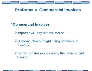 Proforma v. Commercial Invoices


 Commercial Invoices

  Importer will pay off this invoice.

  Customs clears freight using commercial
   invoices.

  Banks transfer money using the Commercial
   Invoice.
 