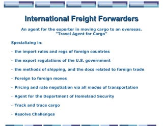 International Freight Forwarders
     An agent for the exporter in moving cargo to an overseas.
                      “Travel Agent for Cargo”

Specializing in:

- the import rules and regs of foreign countries

- the export regulations of the U.S. government

- the methods of shipping, and the docs related to foreign trade

- Foreign to foreign moves

- Pricing and rate negotiation via all modes of transportation

- Agent for the Department of Homeland Security

- Track and trace cargo

- Resolve Challenges
 