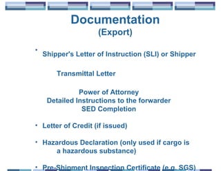 Documentation
                     (Export)
•
    Shipper's Letter of Instruction (SLI) or Shipper

        Transmittal Letter

               Power of Attorney
     Detailed Instructions to the forwarder
                SED Completion

• Letter of Credit (if issued)

• Hazardous Declaration (only used if cargo is
     a hazardous substance)

• Pre-Shipment Inspection Certificate (e.g. SGS)
 