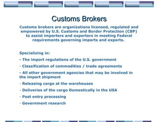 Customs Brokers
Customs brokers are organizations licensed, regulated and
empowered by U.S. Customs and Border Protection (CBP)
   to assist importers and exporters in meeting Federal
       requirements governing imports and exports.


Specializing in:
- The import regulations of the U.S. government
- Classification of commodities / trade agreements
- All other government agencies that may be involved in
the import shipment
- Releasing cargo at the warehouses
- Deliveries of the cargo Domestically in the USA
- Post entry processing
- Government research
 
