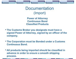 Documentation
                         (Import)
                   Power of Attorney
                   Continuous Bond
                  Classified Products

 The Customs Broker you designate must have a
  signed Power of Attorney, signed by an officer of the
  company.

 The Corporation must be Bonded under a Customs
  Continuous Bond.

 All products being imported should be classified in
  advance in order to ensure a smooth shipping
  process.
 