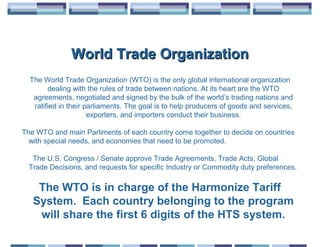 World Trade Organization
  The World Trade Organization (WTO) is the only global international organization
        dealing with the rules of trade between nations. At its heart are the WTO
   agreements, negotiated and signed by the bulk of the world’s trading nations and
   ratified in their parliaments. The goal is to help producers of goods and services,
                      exporters, and importers conduct their business.

The WTO and main Parliments of each country come together to decide on countries
  with special needs, and economies that need to be promoted.

   The U.S. Congress / Senate approve Trade Agreements, Trade Acts, Global
  Trade Decisions, and requests for specific Industry or Commodity duty preferences.

    The WTO is in charge of the Harmonize Tariff
   System. Each country belonging to the program
    will share the first 6 digits of the HTS system.
 