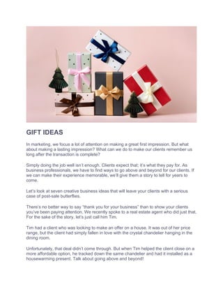 GIFT IDEAS
In marketing, we focus a lot of attention on making a great first impression. But what
about making a lasting impression? What can we do to make our clients remember us
long after the transaction is complete?
Simply doing the job well isn’t enough. Clients expect that; it’s what they pay for. As
business professionals, we have to find ways to go above and beyond for our clients. If
we can make their experience memorable, we’ll give them a story to tell for years to
come.
Let’s look at seven creative business ideas that will leave your clients with a serious
case of post-sale butterflies.
There’s no better way to say “thank you for your business” than to show your clients
you’ve been paying attention. We recently spoke to a real estate agent who did just that.
For the sake of the story, let’s just call him Tim.
Tim had a client who was looking to make an offer on a house. It was out of her price
range, but the client had simply fallen in love with the crystal chandelier hanging in the
dining room.
Unfortunately, that deal didn’t come through. But when Tim helped the client close on a
more affordable option, he tracked down the same chandelier and had it installed as a
housewarming present. Talk about going above and beyond!
 