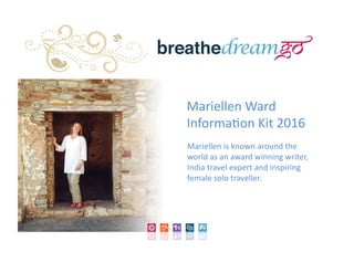 Mariellen	
  Ward	
  	
  
Informa/on	
  Kit	
  2016	
  
Mariellen	
  is	
  known	
  around	
  the	
  
world	
  as	
  an	
  award	
  winning	
  writer,	
  
India	
  travel	
  expert	
  and	
  inspiring	
  
female	
  solo	
  traveller.	
  
 