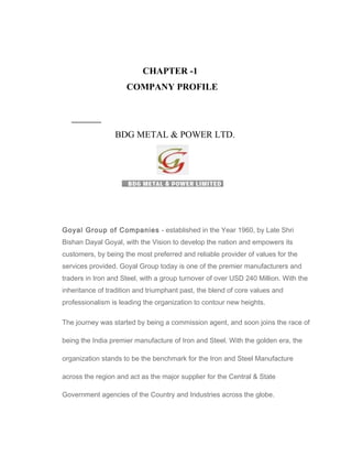 CHAPTER -1
COMPANY PROFILE
BDG METAL & POWER LTD.
Goyal Group of Companies - established in the Year 1960, by Late Shri
Bishan Dayal Goyal, with the Vision to develop the nation and empowers its
customers, by being the most preferred and reliable provider of values for the
services provided. Goyal Group today is one of the premier manufacturers and
traders in Iron and Steel, with a group turnover of over USD 240 Million. With the
inheritance of tradition and triumphant past, the blend of core values and
professionalism is leading the organization to contour new heights.
The journey was started by being a commission agent, and soon joins the race of
being the India premier manufacture of Iron and Steel. With the golden era, the
organization stands to be the benchmark for the Iron and Steel Manufacture
across the region and act as the major supplier for the Central & State
Government agencies of the Country and Industries across the globe.
 
