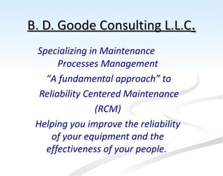 B. D. Goode Consulting L.L.C.
 Specializing in Maintenance
       Processes Management
   “A fundamental approach” to
  Reliability Centered Maintenance
                (RCM)
 Helping you improve the reliability
     of your equipment and the
   effectiveness of your people.
 