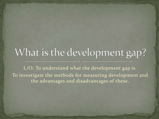 L/O: To understand what the development gap is.
To investigate the methods for measuring development and
        the advantages and disadvantages of these.
 
