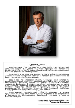 «Дорогие друзья!
Ленинградская область стремится к тому, чтобы стать территорией
успешных людей. Для этого областное правительство делает все
возможное для того, чтобы каждый бюджетный рубль был израсходован
с пользой для жителей нашего региона.
По этому пути мы идем максимально открыто, публикуя оперативные
данные на сайте «Открытый бюджет» и подводя финансовые итоги во
время ежегодных публичных слушаний.
2016-й год Ленинградская область благодаря всем категориям
налогоплательщиков закончила с профицитом бюджета и вошла в рейтинг
Министерства финансов России как регион с высоким качеством
управления финансами. В брошюре вы можете познакомиться не только
с показателями социально-экономического развития области, но и изучить
основные параметры областного и консолидированного бюджетов,
информацию об исполнении Адресной инвестиционной программы
и государственных программ Ленинградской области.
Правительство Ленинградской области намерено и впредь
продолжать политику открытости и всегда благодарно за предложения
и замечания по формированию финансовой стратегии региона на
ближайшие годы.»
Губернатор Ленинградской области
Александр Дрозденко
 