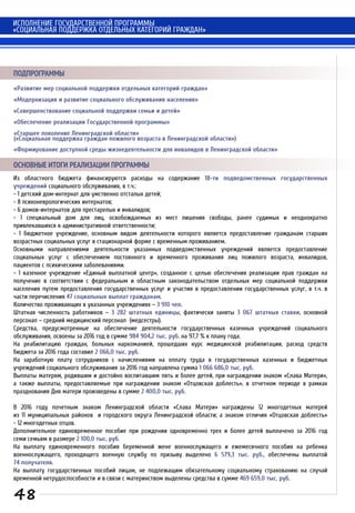 «Развитие мер социальной поддержки отдельных категорий граждан»
«Модернизация и развитие социального обслуживания населения»
«Совершенствование социальной поддержки семьи и детей»
«Обеспечение реализации Государственной программы»
«Старшее поколение Ленинградской области»
(«Социальная поддержка граждан пожилого возраста в Ленинградской области»)
«Формирование доступной среды жизнедеятельности для инвалидов в Ленинградской области»
ПОДПРОГРАММЫ
Из областного бюджета финансируются расходы на содержание 18-ти подведомственных государственных
учреждений социального обслуживания, в т.ч.:
- 1 детский дом-интернат для умственно отсталых детей;
- 8 психоневрологических интернатов;
- 6 домов-интернатов для престарелых и инвалидов;
- 1 специальный дом для лиц, освобождаемых из мест лишения свободы, ранее судимых и неоднократно
привлекавшихся к административной ответственности;
- 1 бюджетное учреждение, основным видом деятельности которого является предоставление гражданам старших
возрастных социальных услуг в стационарной форме с временным проживанием.
Основными направлениями деятельности указанных подведомственных учреждений является предоставление
социальных услуг с обеспечением постоянного и временного проживания лиц пожилого возраста, инвалидов,
пациентов с психическими заболеваниями.
- 1 казенное учреждение «Единый выплатной центр», созданное с целью обеспечения реализации прав граждан на
получение в соответствии с федеральным и областным законодательством отдельных мер социальной поддержки
населения путем предоставления государственных услуг и участия в предоставлении государственных услуг, в т.ч. в
части перечисления 47 социальных выплат гражданам.
Количество проживающих в указанных учреждениях – 3 910 чел.
Штатная численность работников – 3 282 штатных единицы, фактически заняты 3 067 штатных ставки, основной
персонал – средний медицинский персонал (медсестры).
Средства, предусмотренные на обеспечение деятельности государственных казенных учреждений социального
обслуживания, освоены за 2016 год в сумме 984 904,2 тыс. руб. на 97,7 % к плану года.
На реабилитацию граждан, больных наркоманией, прошедших курс медицинской реабилитации, расход средств
бюджета за 2016 года составил 2 066,0 тыс. руб.
На заработную плату сотрудников с начислениями на оплату труда в государственных казенных и бюджетных
учреждений социального обслуживания за 2016 год направлена сумма 1 066 686,0 тыс. руб.
Выплаты матерям, родившим и достойно воспитавшим пять и более детей, при награждении знаком «Слава Матери»,
а также выплаты, предоставляемые при награждении знаком «Отцовская доблесть», в отчетном периоде в рамках
празднования Дня матери произведены в сумме 2 400,0 тыс. руб.
В 2016 году почетным знаком Ленинградской области «Слава Матери» награждены 12 многодетных матерей
из 11 муниципальных районов и городского округа Ленинградской области; а знаком отличия «Отцовская доблесть»
- 12 многодетных отцов.
Дополнительное единовременное пособие при рождении одновременно трех и более детей выплачено за 2016 год
семи семьям в размере 2 100,0 тыс. руб.
На выплату единовременного пособия беременной жене военнослужащего и ежемесячного пособия на ребенка
военнослужащего, проходящего военную службу по призыву выделено 6 579,3 тыс. руб., обеспечены выплатой
74 получателя.
На выплату государственных пособий лицам, не подлежащим обязательному социальному страхованию на случай
временной нетрудоспособности и в связи с материнством выделены средства в сумме 469 659,0 тыс. руб.
ОСНОВНЫЕ ИТОГИ РЕАЛИЗАЦИИ ПРОГРАММЫ
ИСПОЛНЕНИЕ ГОСУДАРСТВЕННОЙ ПРОГРАММЫ
«СОЦИАЛЬНАЯ ПОДДЕРЖКА ОТДЕЛЬНЫХ КАТЕГОРИЙ ГРАЖДАН»
48
 