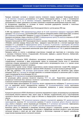 ИСПОЛНЕНИЕ ГОСУДАРСТВЕННОЙ ПРОГРАММЫ «ОХРАНА ОКРУЖАЮЩЕЙ СРЕДЫ»
Проведен мониторинг состояния и контроля качества почвенного покрова территории Ленинградской области
на 64 ключевых площадках, расположенных в 17 районах Ленинградской области, а также в Сосновоборском
городском округе, в т.ч. на 32 ключевых площадках, закрепленных в 2015 году, и на 32 новых площадках,
расположенных по линии с удалением от источника загрязнения в направлении преобладающих ветров или стоков.
На обследованных территориях по состоянию на момент изысканий радиационных аномалий и техногенных
радиоактивных загрязнений не обнаружено.
Актуализирована эколого-геохимическая карта Ленинградской области с учетом данных 2016 года.
В 2016 году проведены 1 890 природоохранных рейдов на 43 особо охраняемых природных территориях (ООПТ),
проведены 1 425 разъяснений с посетителями ООПТ по вопросам соблюдения режима особой охраны ООПТ, составлены
649 сообщений о состоянии ООПТ. Проведены 55 рейдов и составлены 42 акта о нарушениях режима ООПТ.
Проведены изготовление, сборка и монтаж на 24 ООПТ 14 информационных щитов, 96 аншлагов и монтаж на 16 ООПТ
18 билбордов, 35 информационных щитов и 18 аншлагов.
Проведено благоустройство ООПТ Ленинградской области заказника «Коккоревский», «Кургальский», «Раковые озера»,
«Лебяжий», памятника природы «Каньон реки Лава», природного парка Вепсский лес с очисткой территории общей
площадью 70 га, установкой 18 информационных щитов, 31 аншлага, 12 указателей, 7 шлагбаумов, 270 цельных
природных валунов, 25 блоков и 10 столбчатых ограждений для преграждения заезда автотранспорта, организацией
2 мест отдыха, 1 беседки, подготовкой экологической тропы общей протяженностью 1 160 м, ремонтом инженерных
сетей электроснабжения.
Проведены работы по очистке и дезинфекции искусственных гнездовий для подготовки их к весеннему сезону
в заказниках «Глебовское болото», «Гладышевский», «Котельский», «Дубравы у деревни Велькота», «Выборгский»,
«Раковые озера», «Линдуловская роща».
В результате деятельности ЛОГКУ «Ленобллес» организовано исполнение переданных Ленинградской области
государственных полномочий в сфере использования, охраны (за исключением очистки лесов от захламления,
загрязнения отходами производства и потребления), защиты лесов и воспроизводства лесов, в т.ч. тушение лесных
пожаров и выращивание посадочного материала.
Непосредственно тушение лесных пожаров осуществляется силами пожарно-химических станций (ПХС), являющихся
структурными подразделениями лесничеств - филиалов ЛОГКУ «Ленобллес». В составе лесничеств действуют 93 ПХС.
В 2016 году заключены 1 016 договоров купли-продажи лесных насаждений для собственных нужд граждан
(площадью 413,04 га.), 3 договора по заготовке древесины на основании контрактов на выполнение работ по охране,
защите, воспроизводству лесов (площадью 163,5 га).
Проведены 28 363 мероприятия по контролю (патрулированию лесов).
На организацию работы школьных лесничеств потрачены 757,7 тыс. руб. Осуществлено доукомплектование
материально-технической базы школьных лесничеств и организованы ознакомительные экскурсии для школьников
9 школьных лесничеств в 8 муниципальных районах.
За отчетный период зарегистрировано 381 нарушение лесного законодательства, возбуждены 22 административных
дела по нарушениям лесного законодательства, выявлены 374 несанкционированных свалки, подготовлены
36 заключений по результатам лабораторных исследований, проведенных в рамках контрольно-надзорных
мероприятий.
В результате деятельности ЛОГКУ «Леноблохота» выполнены мероприятия по охране, воспроизводству и регулированию
использования объектов животного мира, охране среды их обитания, государственному учету и прогнозированию
численности объектов животного мира и среды их обитания на общедоступных охотничьих угодьях Ленинградской
области.
В 2016 году проведены 1 718 контрольно-надзорных рейдовых мероприятий, выявлены 503 административных
правонарушения, вынесены 455 постановлений, выявлены 47 фактов незаконной добычи объектов животного
мира, изъяты и переданы в органы внутренних дел материалов по 17 уголовным преступлениям. Зафиксированы
188 случаев гибели диких животных, в т.ч. 178 ДТП с участием объектов животного мира.
Выполнены работы по содержанию и разведению охотничьих ресурсов в полувольных условиях и искусственно
созданной среде обитания, акклиматизации, переселению и гибридизации охотничьих ресурсов в целях расселения
охотничьих ресурсов в новой для них среде обитания и обеспечению сохранения их видового разнообразия,
осуществлению производственного охотничьего контроля.
85
 