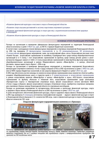 Расходы на организацию и проведение официальных физкультурных мероприятий на территории Ленинградской
области исполнены в сумме 3 442,9 тыс. руб., на 100 % к годовым бюджетным назначениям.
В соответствии с календарным планом физкультурных мероприятий и спортивных мероприятий Ленинградской области
на 2016 год проведены 211 физкультурных мероприятий, в т.ч. 83 межмуниципальных, 101 региональное,
27 всероссийских физкультурных мероприятий, такие, как всероссийский «День снега», Всероссийская массовая гонка
«Лыжня России», всероссийские соревнования по волейболу «Серебряный мяч» среди команд общеобразовательных
организаций (I и II этапы), I этап всероссийских соревнований по футболу среди команд детских домов и школ-
интернатов «Будущее зависит от тебя!» I, II этапы всероссийских соревнований по мини-футболу (футзалу) среди команд
общеобразовательных организаций в рамках Общероссийского проекта «Мини-футбол – в школу», областной
фестиваль водных видов спорта «Вуокса – 2016» и др.
Расходы на организацию и проведение физкультурных мероприятий и спортивных мероприятий Всероссийского
физкультурно-спортивного комплекса «Готов к труду и обороне» (ГТО) за 2016 год исполнены в сумме 2 349,0 тыс. руб.,
или на 100% годовых бюджетных назначений, из них средства федерального бюджета в сумме 1 241,9 тыс. руб.
В 2016 году обеспечено участие команды по хоккею во всероссийских соревнованиях юных хоккеистов «Золотая шайба»,
учащихся общеобразовательных школ и студентов вузов в 21 межрегиональных и всероссийских соревнованиях
в рамках всероссийских проектов «Мини-футбол в школу», «Мини-футбол в вузы», «КЭС-Баскет», всероссийских
соревнованиях по футболу «Колосок» и «Кожаный мяч», всероссийских соревнованиях среди школьников
«Президентские старты» и «Президентские спортивные игры», финале всероссийского летнего фестиваля ВФСК
«Готов к труду и обороне», финале всероссийского конкурса «Спортивная семья», приобретена спортивная экипировка
для спортивных сборных команд Ленинградской области по спортивным многоборьям.
Расходы на реализацию мероприятия по методическому обеспечению и пропаганде физической культуры, спорта
и здорового образа жизни в Ленинградской области за 2016 год исполнены в сумме 1 205,9 тыс. руб.
В целях методического обеспечения физической культуры, спорта и здорового образа жизни в Ленинградской области
в 2016 году проведены 8 семинаров, изготовлены полиграфические издания - журнал о физической культуре и спорте
в Ленинградской области (выпуски 2, 3) в количестве 600 штук, книга о физической культуре и спорте в Ленинградской
области в количестве 350 штук.
ОСНОВНЫЕ ИТОГИ РЕАЛИЗАЦИИ ПРОГРАММЫ
ИСПОЛНЕНИЕ ГОСУДАРСТВЕННОЙ ПРОГРАММЫ «РАЗВИТИЕ ФИЗИЧЕСКОЙ КУЛЬТУРЫ И СПОРТА»
«Развитие физической культуры и массового спорта в Ленинградской области»
«Развитие спорта высших достижений и системы подготовки спортивного резерва»
«Развитие адаптивной физической культуры и спорта для лиц с ограниченными возможностями здоровья
и инвалидов»
«Развитие объектов физической культуры и спорта в Ленинградской области»
ПОДПРОГРАММЫ
87
Открытие физкультурно-оздоровительного комплекса в г.Приозерск
Комплекс предназначен для проведения учебно-тренировочных занятий, соревнований, первенств, чемпионатов
по городошному спорту, вольной борьбе, настольному теннису, дзюдо, тяжелой атлетике. Гордостью сооружения
является спортивный зал на 5 игровых площадок для городошного спорта с комфортабельными трибунами для
зрителей на 230 посадочных мест.
 