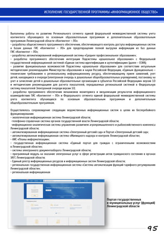 ИСПОЛНЕНИЕ ГОСУДАРСТВЕННОЙ ПРОГРАММЫ «ИНФОРМАЦИОННОЕ ОБЩЕСТВО»
Выполнены работы по развитию Регионального сегмента единой федеральной межведомственной системы учета
контингента обучающихся по основным образовательным программам и дополнительным образовательным
программам Ленинградской области «Контингент – ЛО»:
- разработка общесистемного программного обеспечения, обеспечивающего контроль доступа информационных систем
к базам данных ГИС «Контингент – ЛО» для предотвращения полной выгрузки информации из баз данных
ГИС «Контингент – ЛО»;
- разработка автоматизированной информационной системы «Среднее профессиональное образование»;
- разработка программного обеспечения интеграции Подсистемы «дошкольное образование» с Федеральной
государственной информационной системой «Единая система идентификации и аутентификации» (далее – ЕСИА);
- развитие функциональных возможностей Подсистемы «дошкольное образование» для соответствия актуальным
методическим рекомендациям Министерства образования и науки Российской Федерации, «Единым функционально –
техническим требованиям к региональному информационному ресурсу, обеспечивающему прием заявлений, учет
детей, находящихся в очереди (электронная очередь в дошкольные общеобразовательных учреждениях), постановку на
учет и зачисление детей в дошкольные образовательные организации в субъектах Российской Федерации» версии 3.0
и методическим рекомендациям для расчета показателей, передаваемых региональной системой в Федеральную
систему показателей Электронной очереди версии 3.0;
- разработка программного обеспечения механизмов мониторинга и визуализации результатов информационного
взаимодействия ГИС «Контингент – ЛО» и Федерального сегмента единой федеральной межведомственной системы
учета контингента обучающихся по основным образовательным программам и дополнительным
общеобразовательным программам.
Осуществлялось сопровождение следующих ведомственных информационных систем в целях их бесперебойного
функционирования:
- экологическая информационная система Ленинградской области;
-телефонно-справочная система органов государственной власти Ленинградской области;
-информационно-аналитическая система управления развитием агропромышленного и рыбохозяйственного комплекса
Ленинградской области;
- автоматизированная информационная система «Электронный детский сад» и Портал «Электронный детский сад»;
- автоматизированная информационная система «Жилищного надзора и контроля Ленинградской области»;
- АИС «Планы информатизации»;
- государственная информационная система «Единый портал для граждан с ограниченными возможностями
в Ленинградской области»;
- система электронного документооборота Ленинградской области;
- программный модуль на оказание электронных услуг в сфере регистрации актов гражданского состояния в органах
ЗАГС Ленинградской области;
- Единый реестр информационных ресурсов и информационных систем Ленинградской области;
- региональная государственная информационная система «Система автоматизации функций тарифного регулирования
Ленинградской области»;
- региональная информационная
95
Портал государственных
и муниципальных услуг (функций)
Ленинградской области
 