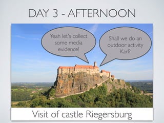 DAY 3 - AFTERNOON 
Shall we do an 
outdoor activity 
Karl? 
Yeah let's collect 
some media 
evidence! 
Visit of castle Riegersburg 
 