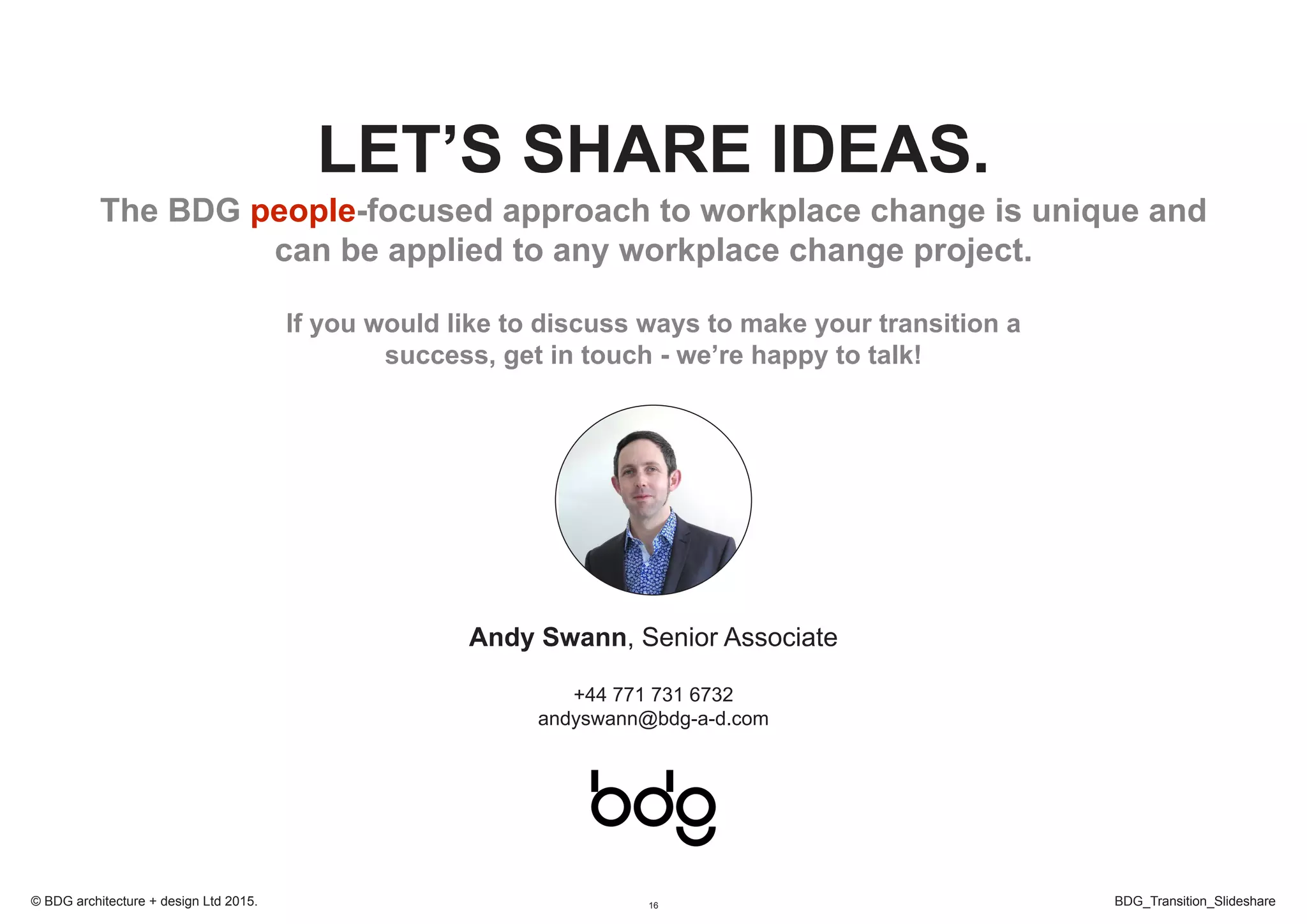 16 BDG_Transition_Slideshare© BDG architecture + design Ltd 2015.
LET’S SHARE IDEAS.
The BDG people-focused approach to workplace change is unique and
can be applied to any workplace change project.
If you would like to discuss ways to make your transition a
success, get in touch - we’re happy to talk!
Andy Swann, Senior Associate
+44 771 731 6732
andyswann@bdg-a-d.com
 