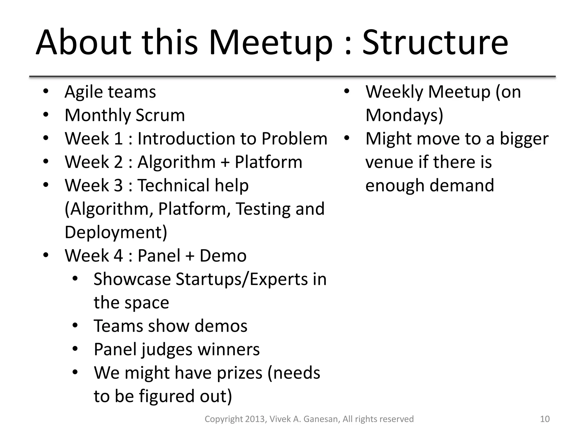 About this Meetup : Structure
Copyright 2013, Vivek A. Ganesan, All rights reserved 10
• Agile teams
• Monthly Scrum
• Week 1 : Introduction to Problem
• Week 2 : Algorithm + Platform
• Week 3 : Technical help
(Algorithm, Platform, Testing and
Deployment)
• Week 4 : Panel + Demo
• Showcase Startups/Experts in
the space
• Teams show demos
• Panel judges winners
• We might have prizes (needs
to be figured out)
• Weekly Meetup (on
Mondays)
• Might move to a bigger
venue if there is
enough demand
 