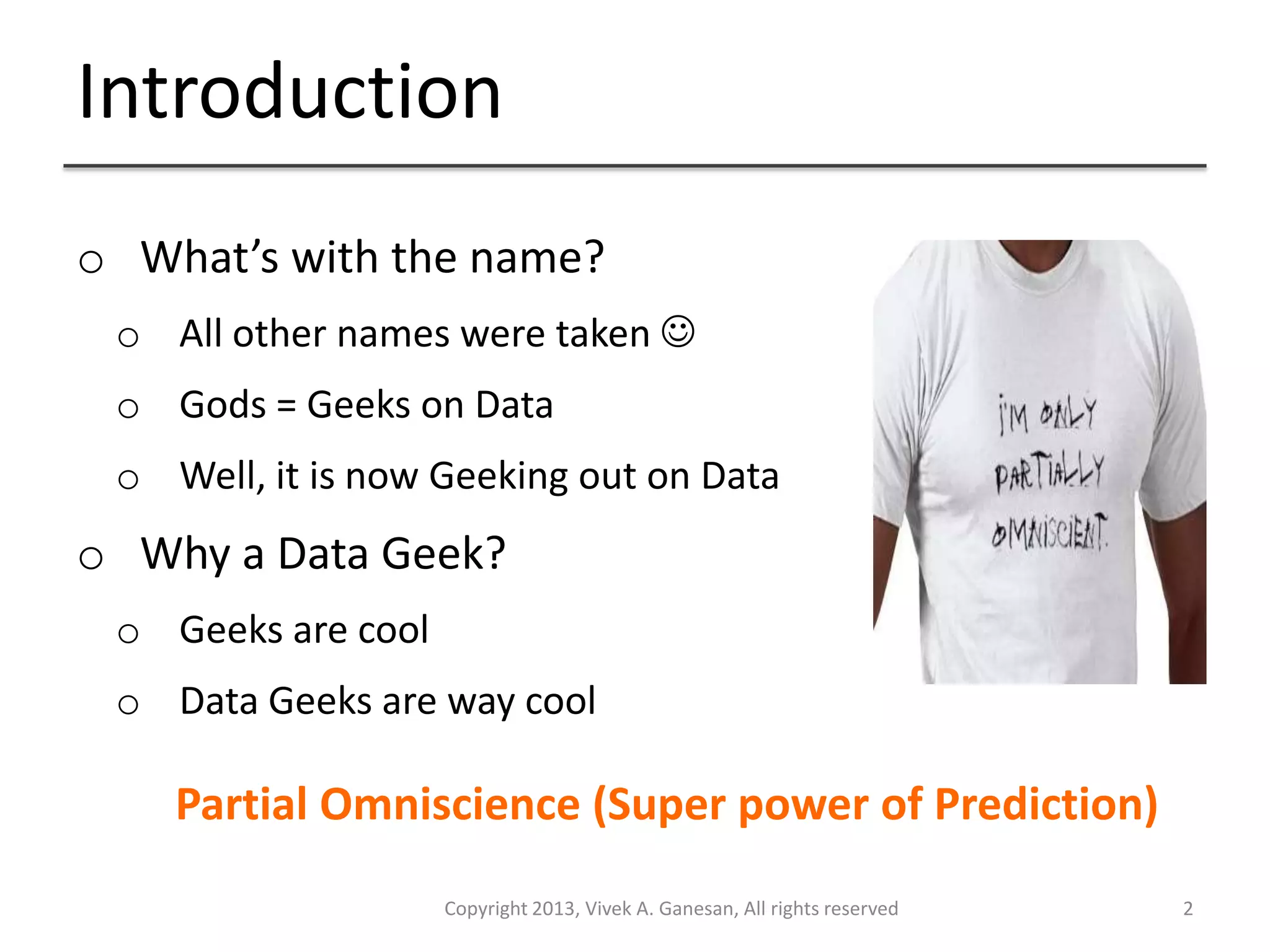 Introduction
Copyright 2013, Vivek A. Ganesan, All rights reserved 2
o What’s with the name?
o All other names were taken 
o Gods = Geeks on Data
o Well, it is now Geeking out on Data
o Why a Data Geek?
o Geeks are cool
o Data Geeks are way cool
Partial Omniscience (Super power of Prediction)
 