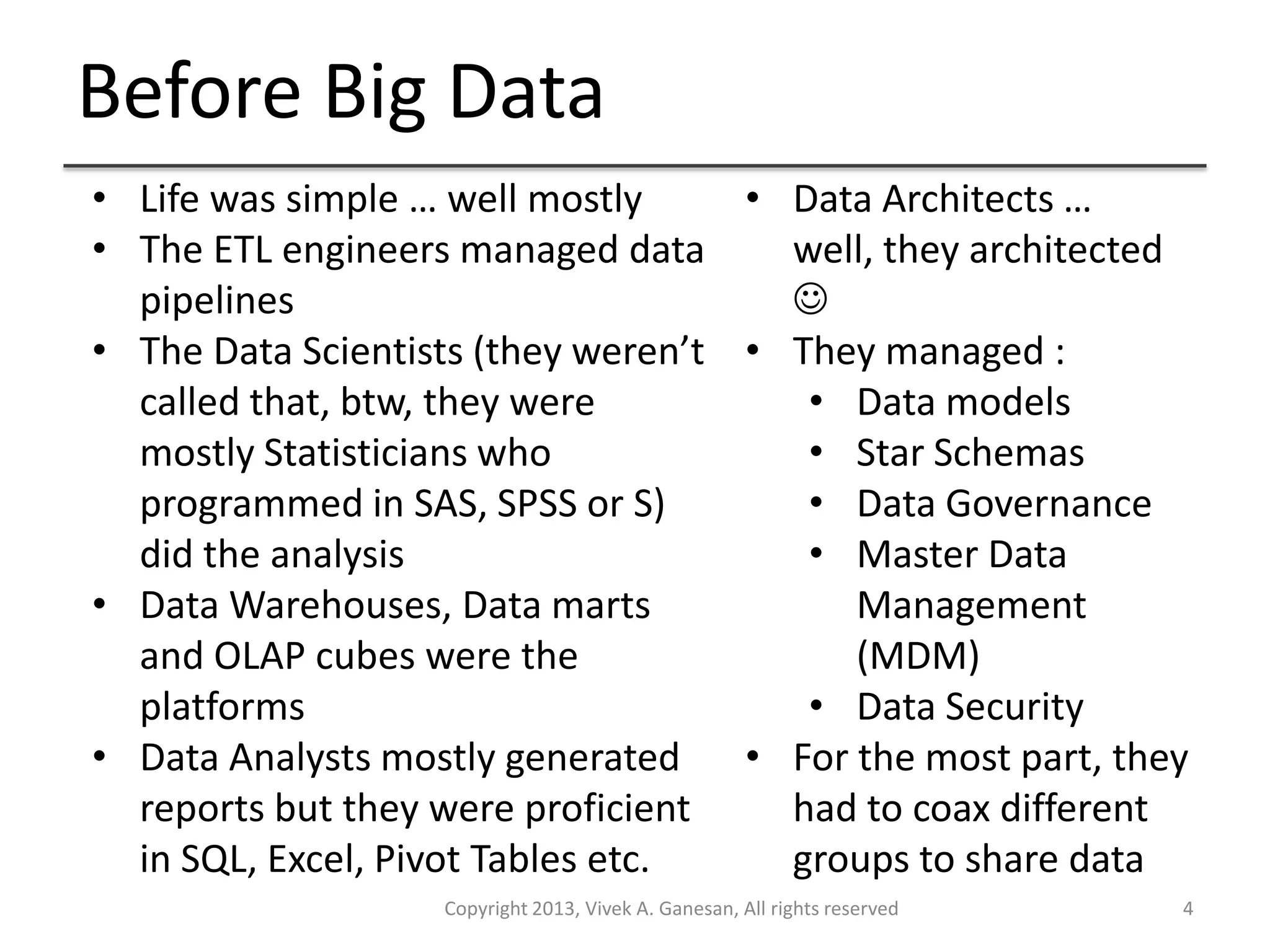 Before Big Data
Copyright 2013, Vivek A. Ganesan, All rights reserved 4
• Life was simple … well mostly
• The ETL engineers managed data
pipelines
• The Data Scientists (they weren’t
called that, btw, they were
mostly Statisticians who
programmed in SAS, SPSS or S)
did the analysis
• Data Warehouses, Data marts
and OLAP cubes were the
platforms
• Data Analysts mostly generated
reports but they were proficient
in SQL, Excel, Pivot Tables etc.
• Data Architects …
well, they architected

• They managed :
• Data models
• Star Schemas
• Data Governance
• Master Data
Management
(MDM)
• Data Security
• For the most part, they
had to coax different
groups to share data
 