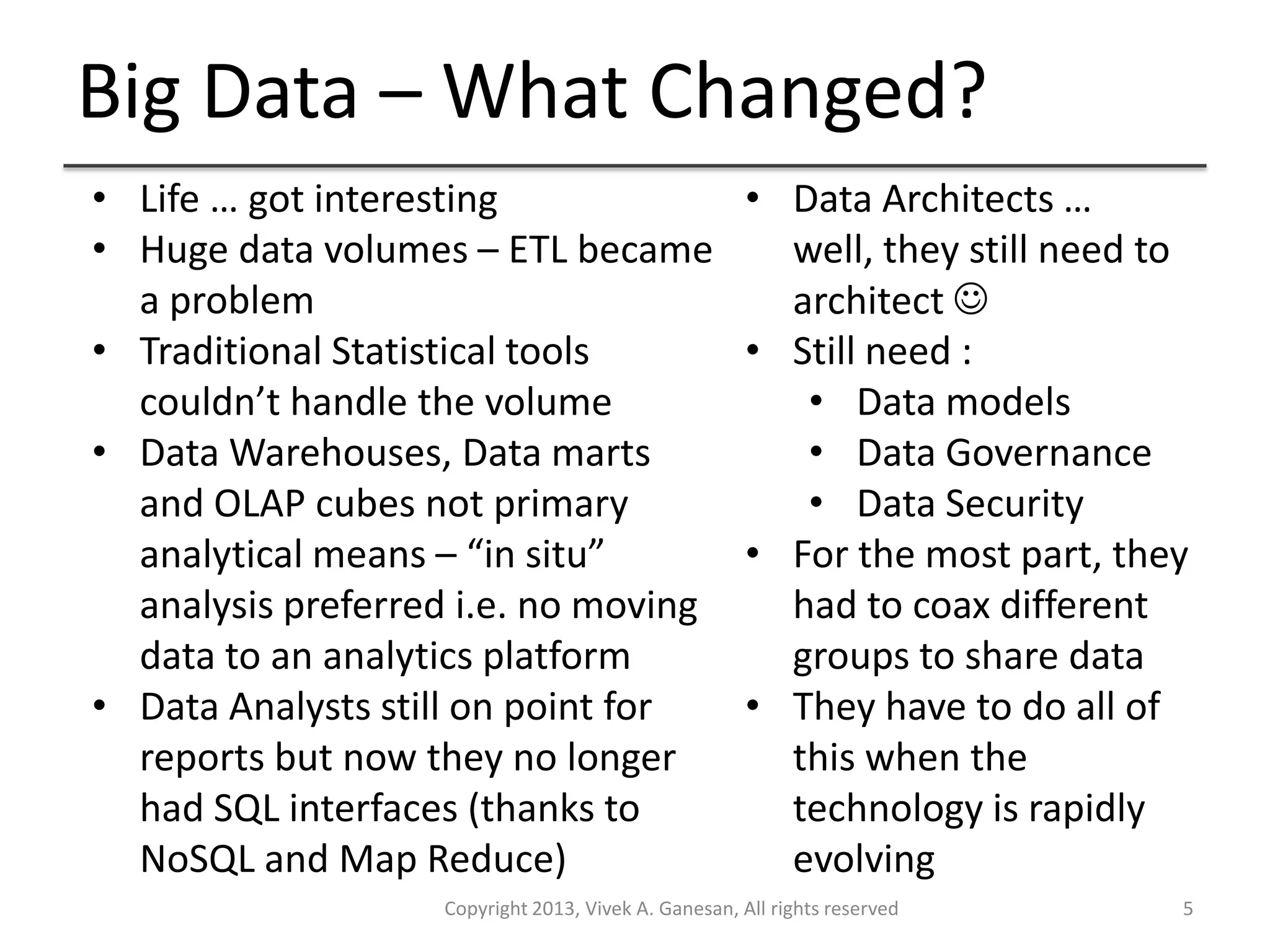 Big Data – What Changed?
Copyright 2013, Vivek A. Ganesan, All rights reserved 5
• Life … got interesting
• Huge data volumes – ETL became
a problem
• Traditional Statistical tools
couldn’t handle the volume
• Data Warehouses, Data marts
and OLAP cubes not primary
analytical means – “in situ”
analysis preferred i.e. no moving
data to an analytics platform
• Data Analysts still on point for
reports but now they no longer
had SQL interfaces (thanks to
NoSQL and Map Reduce)
• Data Architects …
well, they still need to
architect 
• Still need :
• Data models
• Data Governance
• Data Security
• For the most part, they
had to coax different
groups to share data
• They have to do all of
this when the
technology is rapidly
evolving
 
