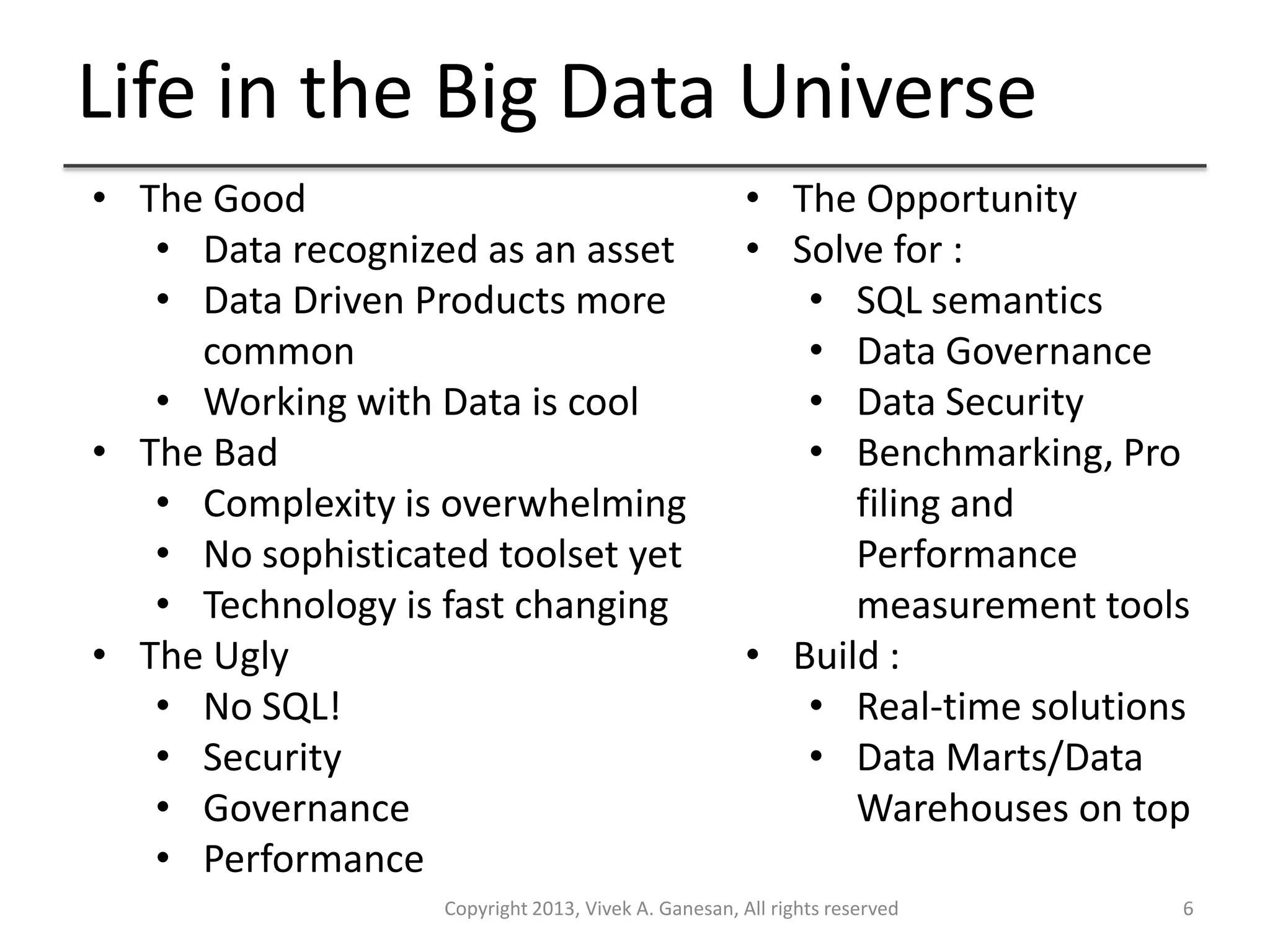 Life in the Big Data Universe
Copyright 2013, Vivek A. Ganesan, All rights reserved 6
• The Good
• Data recognized as an asset
• Data Driven Products more
common
• Working with Data is cool
• The Bad
• Complexity is overwhelming
• No sophisticated toolset yet
• Technology is fast changing
• The Ugly
• No SQL!
• Security
• Governance
• Performance
• The Opportunity
• Solve for :
• SQL semantics
• Data Governance
• Data Security
• Benchmarking, Pro
filing and
Performance
measurement tools
• Build :
• Real-time solutions
• Data Marts/Data
Warehouses on top
 