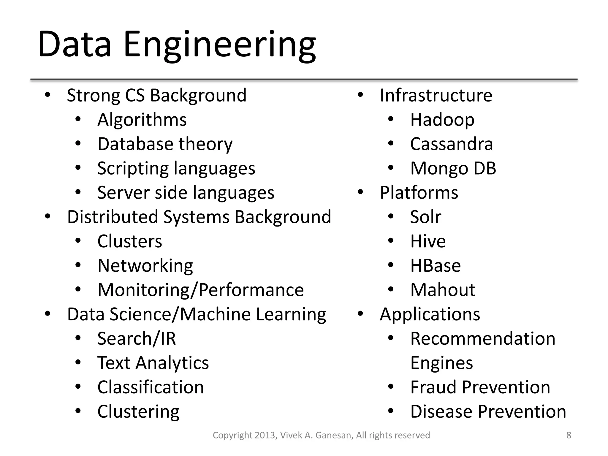 Data Engineering
Copyright 2013, Vivek A. Ganesan, All rights reserved 8
• Strong CS Background
• Algorithms
• Database theory
• Scripting languages
• Server side languages
• Distributed Systems Background
• Clusters
• Networking
• Monitoring/Performance
• Data Science/Machine Learning
• Search/IR
• Text Analytics
• Classification
• Clustering
• Infrastructure
• Hadoop
• Cassandra
• Mongo DB
• Platforms
• Solr
• Hive
• HBase
• Mahout
• Applications
• Recommendation
Engines
• Fraud Prevention
• Disease Prevention
 