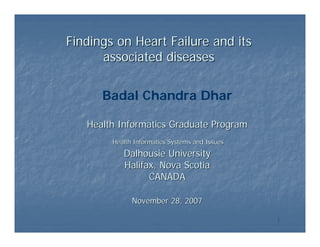 Findings on Heart Failure and its
      associated diseases

      Badal Chandra Dhar

   Health Informatics Graduate Program
        Health Informatics Systems and Issues
           Dalhousie University
           Halifax, Nova Scotia
                 CANADA

              November 28, 2007

                                                1
 