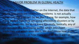 MAJOR PROBLEM IN GLOBAL HEALTH
Even though the light is better on the Internet, the data that
would help solve the healthc...