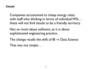 Companies accustomed to cheap energy rates, 
with staff who thinking in terms of individual VMs… 
these will not find clouds to be a friendly territory. 
Not so much about software, as it is about 
sophisticated engineering practice. 
The change recalls the shift of BI ⇒ Data Science 
That was not simple… 
11 
Clouds 
 