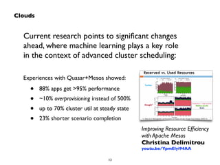 Current research points to significant changes 
ahead, where machine learning plays a key role 
in the context of advanced cluster scheduling: 
13 
Clouds 
Improving Resource Efficiency 
with Apache Mesos 
Christina Delimitrou 
youtu.be/YpmElyi94AA 
Experiences with Quasar+Mesos showed: 
• 88% apps get >95% performance 
• ~10% overprovisioning instead of 500% 
• up to 70% cluster util at steady state 
• 23% shorter scenario completion 
 