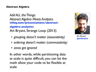 Add ALL the Things: 
Abstract Algebra Meets Analytics 
infoq.com/presentations/abstract-algebra- 
analytics 
Avi Bryant, Strange Loop (2013) 
• grouping doesn’t matter (associativity) 
• ordering doesn’t matter (commutativity) 
• zeros get ignored 
In other words, while partitioning data 
at scale is quite difficult, you can let the 
math allow your code to be flexible at 
scale 
Avi Bryant 
@avibryant 
Abstract Algebra 
 