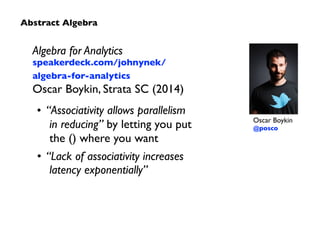 Algebra for Analytics 
speakerdeck.com/johnynek/ 
algebra-for-analytics 
Oscar Boykin, Strata SC (2014) 
• “Associativity allows parallelism 
in reducing” by letting you put 
the () where you want 
• “Lack of associativity increases 
latency exponentially” 
Oscar Boykin 
@posco 
Abstract Algebra 
 