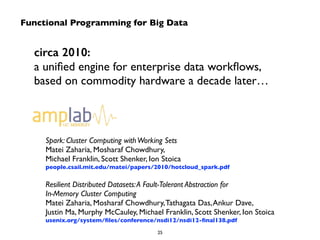 Functional Programming for Big Data 
circa 2010: 
a unified engine for enterprise data workflows, 
based on commodity hardware a decade later… 
Spark: Cluster Computing with Working Sets 
Matei Zaharia, Mosharaf Chowdhury, 
Michael Franklin, Scott Shenker, Ion Stoica 
people.csail.mit.edu/matei/papers/2010/hotcloud_spark.pdf 
! 
Resilient Distributed Datasets: A Fault-Tolerant Abstraction for 
In-Memory Cluster Computing 
Matei Zaharia, Mosharaf Chowdhury, Tathagata Das, Ankur Dave, 
Justin Ma, Murphy McCauley, Michael Franklin, Scott Shenker, Ion Stoica 
usenix.org/system/files/conference/nsdi12/nsdi12-final138.pdf 
25 
 