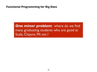 Functional Programming for Big Data 
One minor problem: where do we find 
many graduating students who are good at 
Scala, Clojure, F#, etc.? 
26 
 
