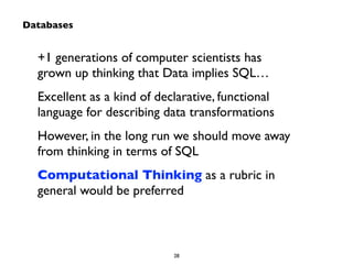 +1 generations of computer scientists has 
grown up thinking that Data implies SQL… 
Excellent as a kind of declarative, functional 
language for describing data transformations 
However, in the long run we should move away 
from thinking in terms of SQL 
Computational Thinking as a rubric in 
general would be preferred 
28 
Databases 
 