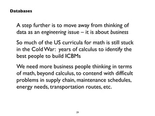 A step further is to move away from thinking of 
data as an engineering issue – it is about business 
So much of the US curricula for math is still stuck 
in the Cold War: years of calculus to identify the 
best people to build ICBMs 
We need more business people thinking in terms 
of math, beyond calculus, to contend with difficult 
problems in supply chain, maintenance schedules, 
energy needs, transportation routes, etc. 
29 
Databases 
 