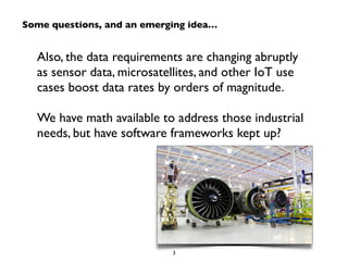 Some questions, and an emerging idea… 
Also, the data requirements are changing abruptly 
as sensor data, microsatellites, and other IoT use 
cases boost data rates by orders of magnitude. 
! 
We have math available to address those industrial 
needs, but have software frameworks kept up? 
3 
 