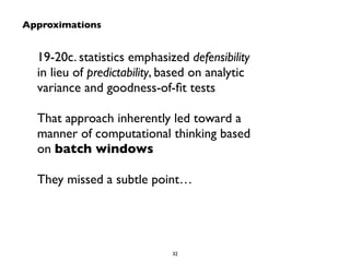 Approximations 
19-20c. statistics emphasized defensibility 
in lieu of predictability, based on analytic 
variance and goodness-of-fit tests 
! 
That approach inherently led toward a 
manner of computational thinking based 
on batch windows 
! 
They missed a subtle point… 
32 
 
