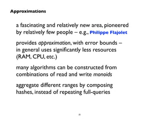 a fascinating and relatively new area, pioneered 
by relatively few people – e.g., Philippe Flajolet 
provides approximation, with error bounds – 
in general uses significantly less resources 
(RAM, CPU, etc.) 
many algorithms can be constructed from 
combinations of read and write monoids 
aggregate different ranges by composing 
hashes, instead of repeating full-queries 
35 
Approximations 
 