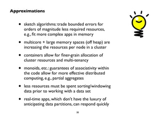 • sketch algorithms: trade bounded errors for 
orders of magnitude less required resources, 
e.g., fit more complex apps in memory 
• multicore + large memory spaces (off heap) are 
increasing the resources per node in a cluster 
• containers allow for finer-grain allocation of 
cluster resources and multi-tenancy 
• monoids, etc.: guarantees of associativity within 
the code allow for more effective distributed 
computing, e.g., partial aggregates 
• less resources must be spent sorting/windowing 
data prior to working with a data set 
• real-time apps, which don’t have the luxury of 
anticipating data partitions, can respond quickly 
38 
Approximations 
 