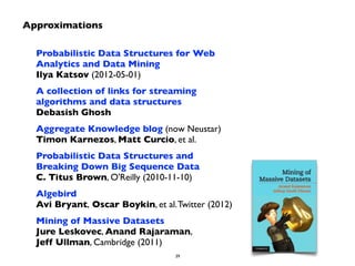Probabilistic Data Structures for Web 
Analytics and Data Mining 
Ilya Katsov (2012-05-01) 
A collection of links for streaming 
algorithms and data structures 
Debasish Ghosh 
Aggregate Knowledge blog (now Neustar) 
Timon Karnezos, Matt Curcio, et al. 
Probabilistic Data Structures and 
Breaking Down Big Sequence Data 
C. Titus Brown, O'Reilly (2010-11-10) 
Algebird 
Avi Bryant, Oscar Boykin, et al. Twitter (2012) 
Mining of Massive Datasets 
Jure Leskovec, Anand Rajaraman, 
Jeff Ullman, Cambridge (2011) 
39 
Approximations 
 