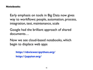 Early emphasis on tools in Big Data now gives 
way to workflows: people, automation, process, 
integration, test, maintenance, scale 
Google had the brilliant approach of shared 
documents… 
Now we see cloud-based notebooks, which 
begin to displace web apps 
42 
Notebooks 
http://nbviewer.ipython.org/ 
http://jupyter.org/ 
 