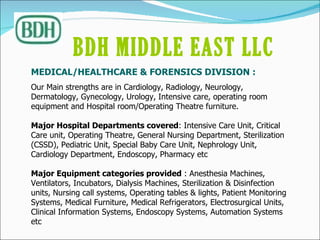 MEDICAL/HEALTHCARE & FORENSICS DIVISION :  Our Main strengths are in Cardiology, Radiology, Neurology, Dermatology, Gynecology, Urology, Intensive care, operating room equipment and Hospital room/Operating Theatre furniture. Major Hospital Departments covered : Intensive Care Unit, Critical Care unit, Operating Theatre, General Nursing Department, Sterilization (CSSD), Pediatric Unit, Special Baby Care Unit, Nephrology Unit, Cardiology Department, Endoscopy, Pharmacy etc   Major Equipment categories provided  : Anesthesia Machines, Ventilators, Incubators, Dialysis Machines, Sterilization & Disinfection units, Nursing call systems, Operating tables & lights, Patient Monitoring Systems, Medical Furniture, Medical Refrigerators, Electrosurgical Units, Clinical Information Systems, Endoscopy Systems, Automation Systems etc BDH MIDDLE EAST LLC   