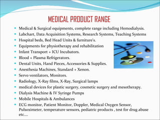 MEDICAL PRODUCT RANGE  Medical & Surgical equipments, complete range including Hemodialysis. Labchart, Data Acquisition Systems, Research Systems, Teaching Systems Hospital beds, Bed Head Units & furniture's. Equipments for physiotherapy and rehabilitation Infant Transport + ICU Incubators. Blood + Plasma Refrigerators.  Dental Units, Hand Pieces, Accessories & Supplies. Anesthesia Machines, Standard + Xenon. Servo ventilators, Monitors. Radiology, X-Ray films, X-Ray, Surgical lamps  medical devices for plastic surgery, cosmetic surgery and mesotherapy. Dialysis Machine & IV Syringe Pumps Mobile Hospitals & Ambulances ECG monitor, Patient Monitor, Doppler, Medical Oxygen Sensor, Pulsoximeter, temperature sensors, pediatric products , test for drug abuse etc….  