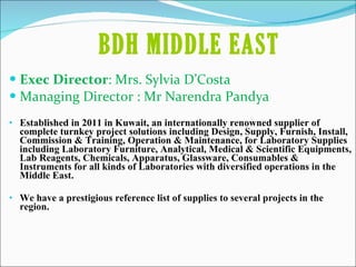 Exec Director : Mrs. Sylvia D’Costa Managing Director : Mr Narendra Pandya Established in 2011 in Kuwait, an internationally renowned supplier of complete turnkey project solutions including Design, Supply, Furnish, Install, Commission & Training, Operation & Maintenance, for Laboratory Supplies including Laboratory Furniture, Analytical, Medical & Scientific Equipments, Lab Reagents, Chemicals, Apparatus, Glassware, Consumables & Instruments for all kinds of Laboratories with diversified operations in the Middle East. We have a prestigious reference list of supplies to several projects in the region. BDH MIDDLE EAST 